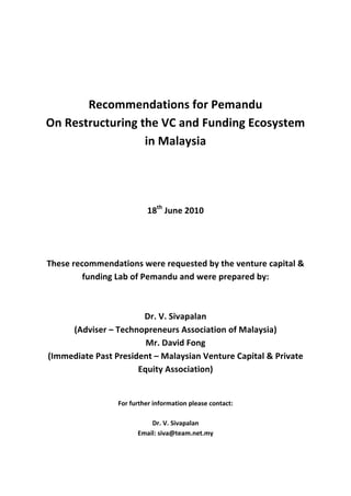  
	
  
	
  
	
  
	
  
                 Recommendations	
  for	
  Pemandu	
  
       On	
  Restructuring	
  the	
  VC	
  and	
  Funding	
  Ecosystem	
  
                               in	
  Malaysia	
  
	
  
	
  
	
  
	
  
	
  
                                             18th	
  June	
  2010	
  
	
  
	
  
	
  
       These	
  recommendations	
  were	
  requested	
  by	
  the	
  venture	
  capital	
  &	
  
                   funding	
  Lab	
  of	
  Pemandu	
  and	
  were	
  prepared	
  by:	
  
                                                           	
  
                                                           	
  
                                            Dr.	
  V.	
  Sivapalan	
  
                 (Adviser	
  –	
  Technopreneurs	
  Association	
  of	
  Malaysia)	
  
                                            Mr.	
  David	
  Fong	
  
       (Immediate	
  Past	
  President	
  –	
  Malaysian	
  Venture	
  Capital	
  &	
  Private	
  
                                       Equity	
  Association)	
  
	
  
	
  
                                For	
  further	
  information	
  please	
  contact:	
  
                                                                 	
  
                                                  Dr.	
  V.	
  Sivapalan	
  
                                          Email:	
  siva@team.net.my	
  
 