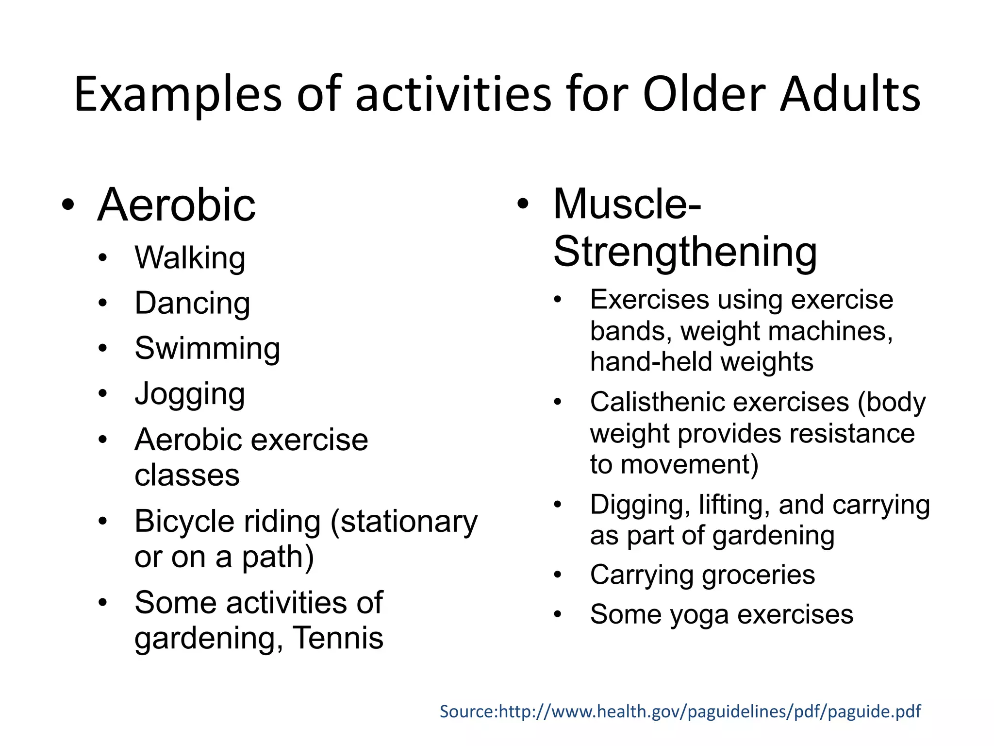 Examples of activities for Older Adults
• Aerobic
• Walking
• Dancing
• Swimming
• Jogging
• Aerobic exercise
classes
• Bicycle riding (stationary
or on a path)
• Some activities of
gardening, Tennis
• Muscle-
Strengthening
• Exercises using exercise
bands, weight machines,
hand-held weights
• Calisthenic exercises (body
weight provides resistance
to movement)
• Digging, lifting, and carrying
as part of gardening
• Carrying groceries
• Some yoga exercises
Source:http://www.health.gov/paguidelines/pdf/paguide.pdf
 