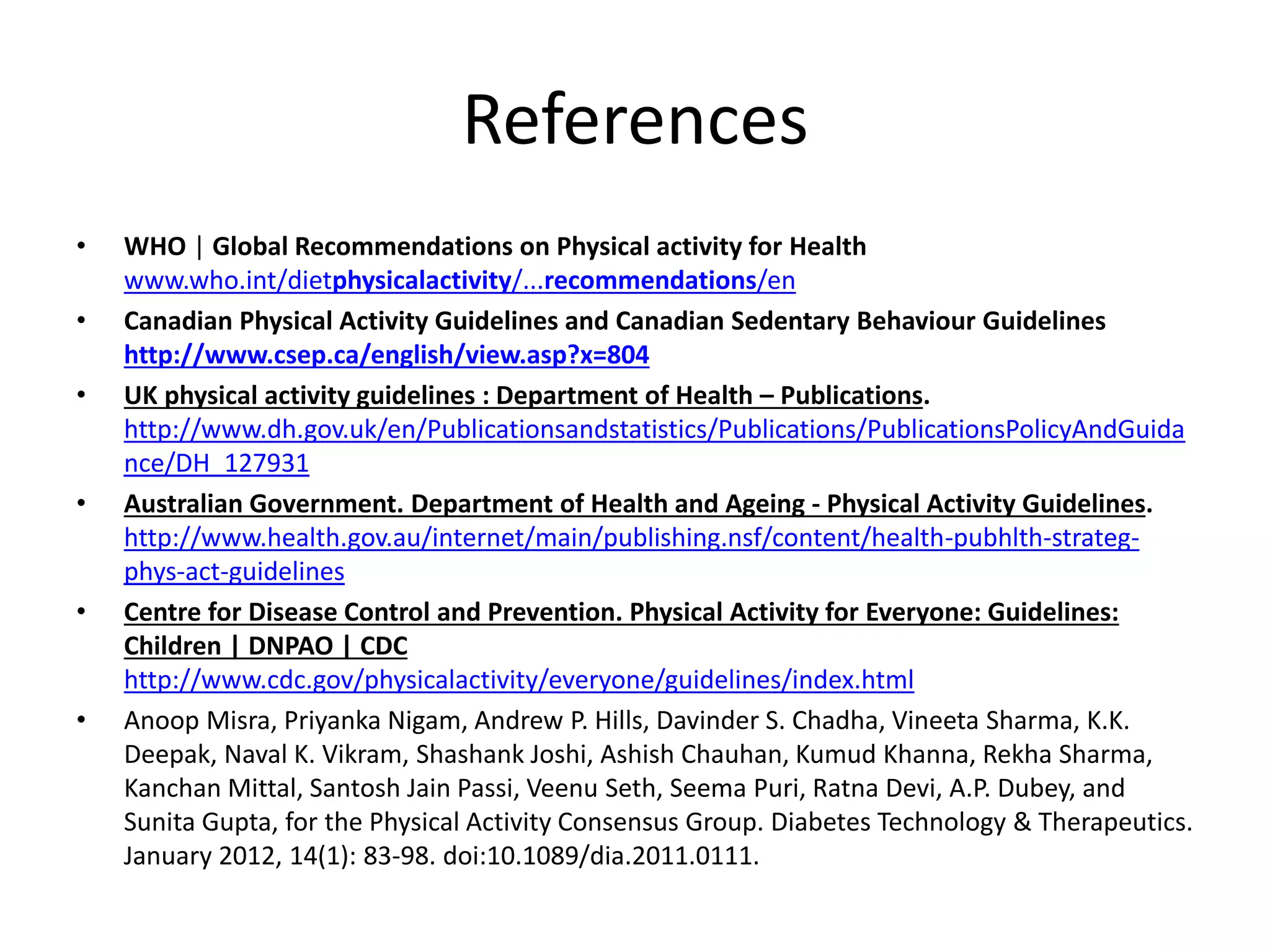 References
• WHO | Global Recommendations on Physical activity for Health
www.who.int/dietphysicalactivity/...recommendations/en
• Canadian Physical Activity Guidelines and Canadian Sedentary Behaviour Guidelines
http://www.csep.ca/english/view.asp?x=804
• UK physical activity guidelines : Department of Health – Publications.
http://www.dh.gov.uk/en/Publicationsandstatistics/Publications/PublicationsPolicyAndGuida
nce/DH_127931
• Australian Government. Department of Health and Ageing - Physical Activity Guidelines.
http://www.health.gov.au/internet/main/publishing.nsf/content/health-pubhlth-strateg-
phys-act-guidelines
• Centre for Disease Control and Prevention. Physical Activity for Everyone: Guidelines:
Children | DNPAO | CDC
http://www.cdc.gov/physicalactivity/everyone/guidelines/index.html
• Anoop Misra, Priyanka Nigam, Andrew P. Hills, Davinder S. Chadha, Vineeta Sharma, K.K.
Deepak, Naval K. Vikram, Shashank Joshi, Ashish Chauhan, Kumud Khanna, Rekha Sharma,
Kanchan Mittal, Santosh Jain Passi, Veenu Seth, Seema Puri, Ratna Devi, A.P. Dubey, and
Sunita Gupta, for the Physical Activity Consensus Group. Diabetes Technology & Therapeutics.
January 2012, 14(1): 83-98. doi:10.1089/dia.2011.0111.
 