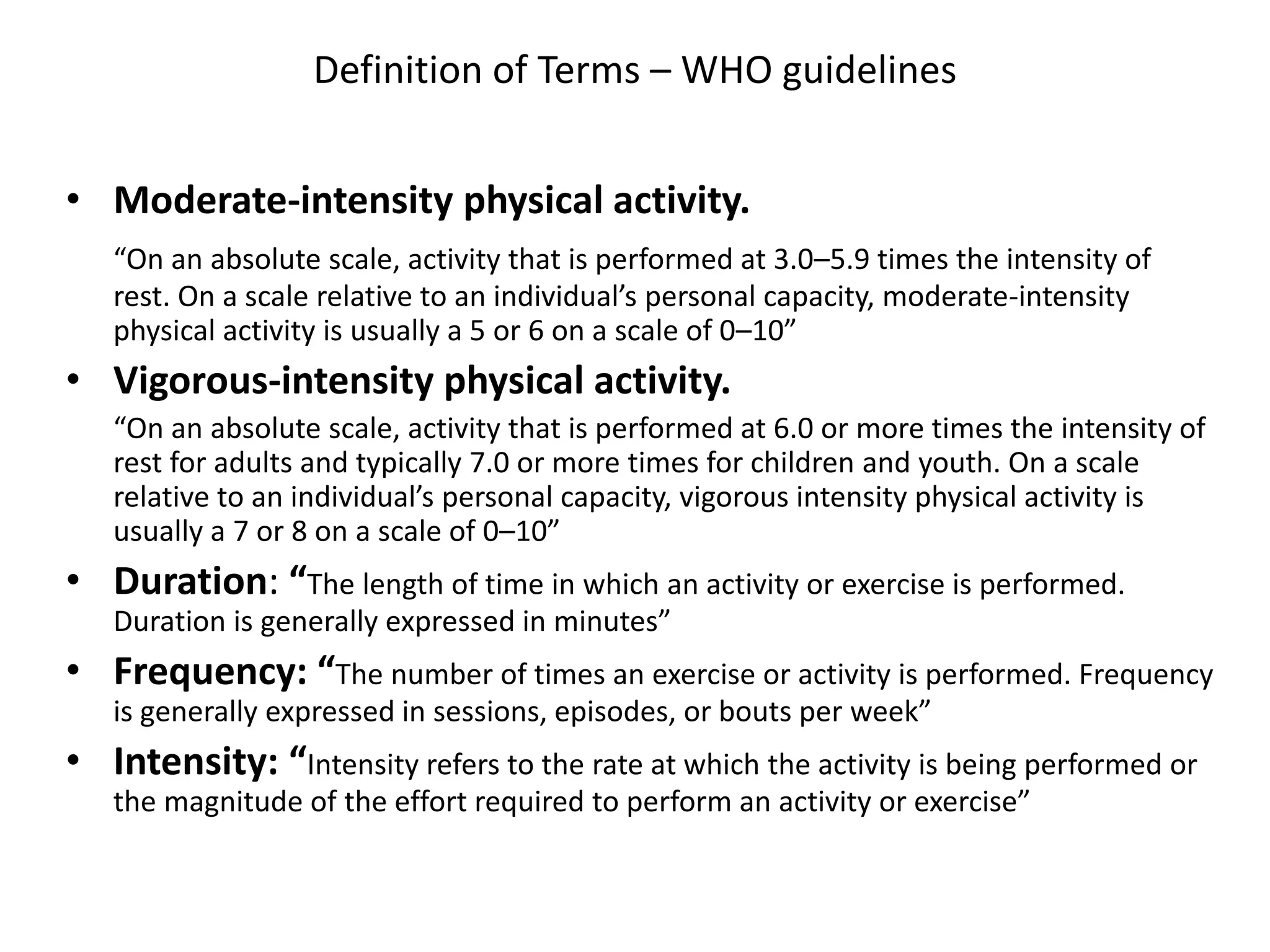 Definition of Terms – WHO guidelines
• Moderate-intensity physical activity.
“On an absolute scale, activity that is performed at 3.0–5.9 times the intensity of
rest. On a scale relative to an individual’s personal capacity, moderate-intensity
physical activity is usually a 5 or 6 on a scale of 0–10”
• Vigorous-intensity physical activity.
“On an absolute scale, activity that is performed at 6.0 or more times the intensity of
rest for adults and typically 7.0 or more times for children and youth. On a scale
relative to an individual’s personal capacity, vigorous intensity physical activity is
usually a 7 or 8 on a scale of 0–10”
• Duration: “The length of time in which an activity or exercise is performed.
Duration is generally expressed in minutes”
• Frequency: “The number of times an exercise or activity is performed. Frequency
is generally expressed in sessions, episodes, or bouts per week”
• Intensity: “Intensity refers to the rate at which the activity is being performed or
the magnitude of the effort required to perform an activity or exercise”
 