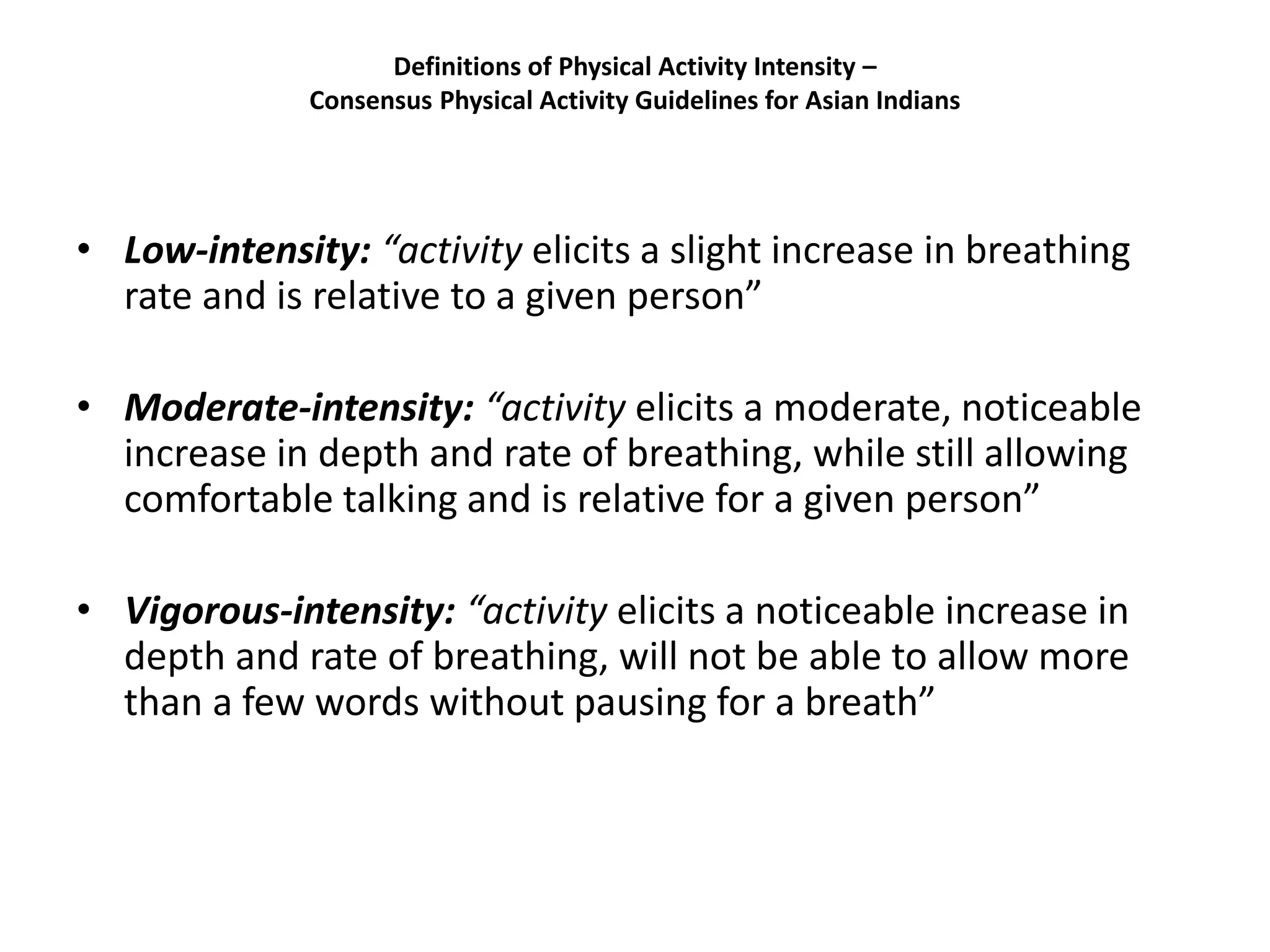 Definitions of Physical Activity Intensity –
Consensus Physical Activity Guidelines for Asian Indians
• Low-intensity: “activity elicits a slight increase in breathing
rate and is relative to a given person”
• Moderate-intensity: “activity elicits a moderate, noticeable
increase in depth and rate of breathing, while still allowing
comfortable talking and is relative for a given person”
• Vigorous-intensity: “activity elicits a noticeable increase in
depth and rate of breathing, will not be able to allow more
than a few words without pausing for a breath”
 