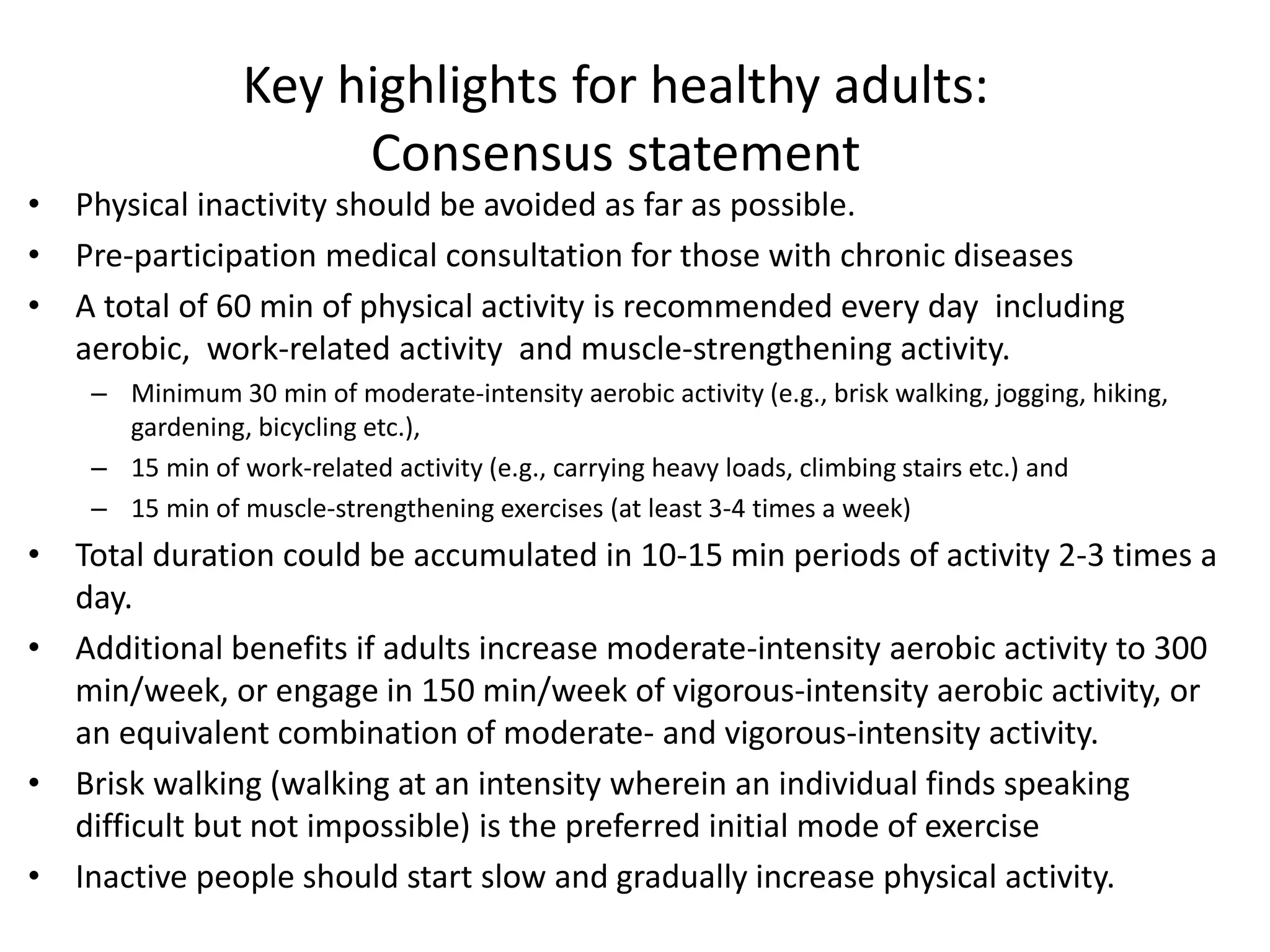 Key highlights for healthy adults:
Consensus statement
• Physical inactivity should be avoided as far as possible.
• Pre-participation medical consultation for those with chronic diseases
• A total of 60 min of physical activity is recommended every day including
aerobic, work-related activity and muscle-strengthening activity.
– Minimum 30 min of moderate-intensity aerobic activity (e.g., brisk walking, jogging, hiking,
gardening, bicycling etc.),
– 15 min of work-related activity (e.g., carrying heavy loads, climbing stairs etc.) and
– 15 min of muscle-strengthening exercises (at least 3-4 times a week)
• Total duration could be accumulated in 10-15 min periods of activity 2-3 times a
day.
• Additional benefits if adults increase moderate-intensity aerobic activity to 300
min/week, or engage in 150 min/week of vigorous-intensity aerobic activity, or
an equivalent combination of moderate- and vigorous-intensity activity.
• Brisk walking (walking at an intensity wherein an individual finds speaking
difficult but not impossible) is the preferred initial mode of exercise
• Inactive people should start slow and gradually increase physical activity.
 