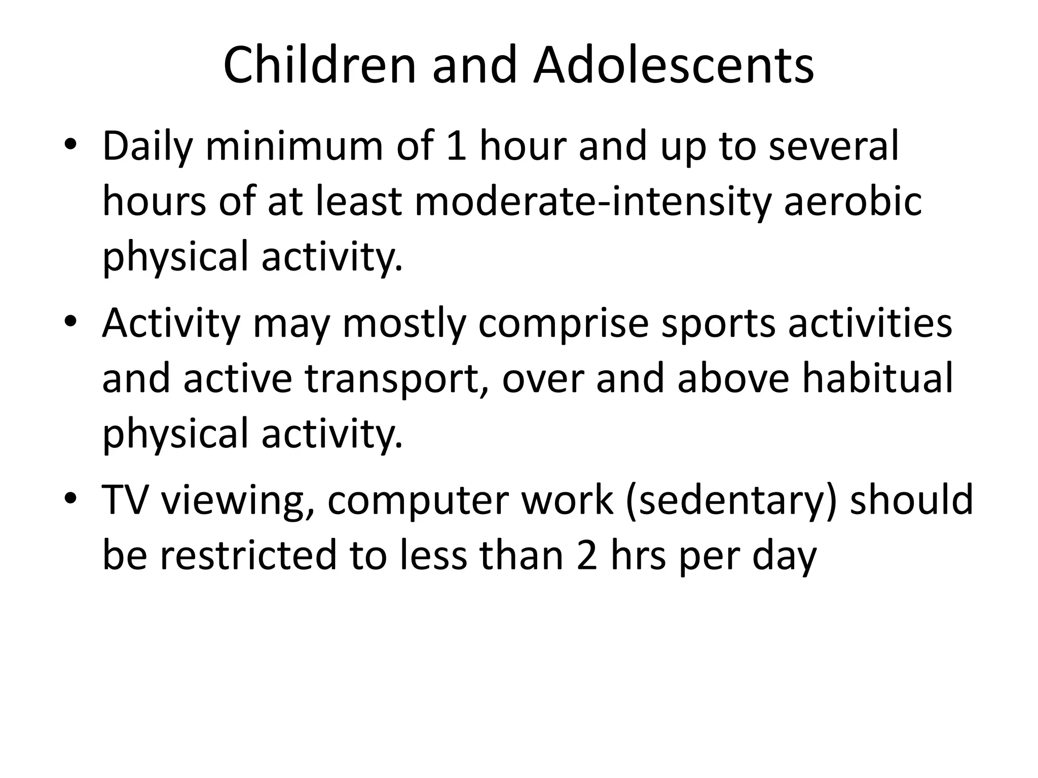 Children and Adolescents
• Daily minimum of 1 hour and up to several
hours of at least moderate-intensity aerobic
physical activity.
• Activity may mostly comprise sports activities
and active transport, over and above habitual
physical activity.
• TV viewing, computer work (sedentary) should
be restricted to less than 2 hrs per day
 