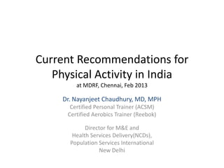 Current Recommendations for
Physical Activity in India
at MDRF, Chennai, Feb 2013
Dr. Nayanjeet Chaudhury, MD, MPH
Certified Personal Trainer (ACSM)
Certified Aerobics Trainer (Reebok)
Director for M&E and
Health Services Delivery(NCDs),
Population Services International
New Delhi
 