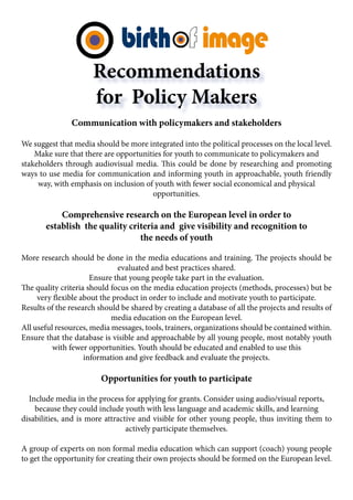 Recommendations
                      for Policy Makers
               Communication with policymakers and stakeholders

We suggest that media should be more integrated into the political processes on the local level.
    Make sure that there are opportunities for youth to communicate to policymakers and
stakeholders through audiovisual media. This could be done by researching and promoting
ways to use media for communication and informing youth in approachable, youth friendly
     way, with emphasis on inclusion of youth with fewer social economical and physical
                                       opportunities.

           Comprehensive research on the European level in order to
       establish the quality criteria and give visibility and recognition to
                                the needs of youth

More research should be done in the media educations and training. The projects should be
                              evaluated and best practices shared.
                      Ensure that young people take part in the evaluation.
The quality criteria should focus on the media education projects (methods, processes) but be
     very flexible about the product in order to include and motivate youth to participate.
Results of the research should be shared by creating a database of all the projects and results of
                            media education on the European level.
All useful resources, media messages, tools, trainers, organizations should be contained within.
Ensure that the database is visible and approachable by all young people, most notably youth
          with fewer opportunities. Youth should be educated and enabled to use this
                    information and give feedback and evaluate the projects.

                         Opportunities for youth to participate

  Include media in the process for applying for grants. Consider using audio/visual reports,
    because they could include youth with less language and academic skills, and learning
disabilities, and is more attractive and visible for other young people, thus inviting them to
                                 actively participate themselves.

A group of experts on non formal media education which can support (coach) young people
to get the opportunity for creating their own projects should be formed on the European level.
 