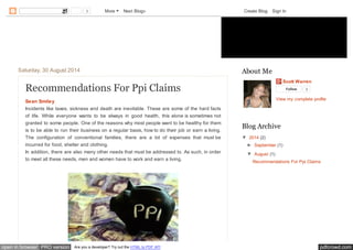 3 More Next Blog» Create Blog Sign In 
Ppi Claims 
Saturday, 30 August 2014 
Recommendations For Ppi Claims 
Sean Smiley 
Incidents like taxes, sickness and death are inevitable. These are some of the hard facts 
of life. While everyone wants to be always in good health, this alone is sometimes not 
granted to some people. One of the reasons why most people want to be healthy for them 
is to be able to run their business on a regular basis, how to do their job or earn a living. 
The configuration of conventional families, there are a lot of expenses that must be 
incurred for food, shelter and clothing. 
In addition, there are also many other needs that must be addressed to. As such, in order 
to meet all these needs, men and women have to work and earn a living. 
Scott Warren 
Follow 0 
View my complete profile 
About Me 
Blog Archive 
▼ 2014 (2) 
► September (1) 
▼ August (1) 
Recommendations For Ppi Claims 
open in browser PRO version Are you a developer? Try out the HTML to PDF API pdfcrowd.com 
 