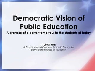 Democratic Vision of Public EducationA promise of a better tomorrow to the students of todayS-CURVE FIVE: A Recommended Course of Action to Secure the Democratic Purpose of Education 
