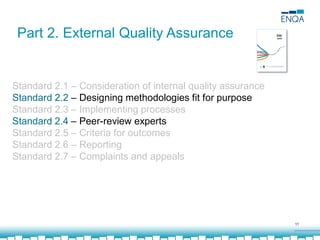 11
Part 2. External Quality Assurance
Standard 2.1 – Consideration of internal quality assurance
Standard 2.2 – Designing methodologies fit for purpose
Standard 2.3 – Implementing processes
Standard 2.4 – Peer-review experts
Standard 2.5 – Criteria for outcomes
Standard 2.6 – Reporting
Standard 2.7 – Complaints and appeals
 