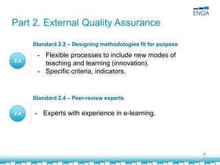 12
2.2
2.4
- Flexible processes to include new modes of
teaching and learning (innovation).
- Specific criteria, indicators.
- Experts with experience in e-learning.
Part 2. External Quality Assurance
Standard 2.2 – Designing methodologies fit for purpose
Standard 2.4 – Peer-review experts
 