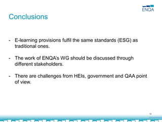13
- E-learning provisions fulfil the same standards (ESG) as
traditional ones.
- The work of ENQA’s WG should be discussed through
different stakeholders.
- There are challenges from HEIs, government and QAA point
of view.
Conclusions
 