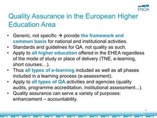 4
Quality Assurance in the European Higher
Education Area
• Generic, not specific  provide the framework and
common basis for national and institutional activities.
• Standards and guidelines for QA, not quality as such.
• Apply to all higher education offered in the EHEA regardless
of the mode of study or place of delivery (TNE, e-learning,
short courses…).
• Thus all types of e-learning included as well as all phases
included in a learning process (e-assessment).
• Apply to all types of QA activities and agencies (quality
audits, programme accreditation, institutional assessment...).
• Quality assurance can serve a variety of purposes:
enhancement – accountability.
 