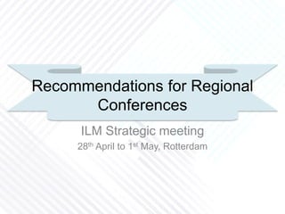 Recommendations for Regional
Conferences
ILM Strategic meeting
28th April to 1st May, Rotterdam
 
