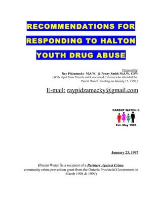 RECOMMENDATIONS FOR

 RESPONDING TO HALTON

       YOUTH DRUG ABUSE
                                                                      Prepared by:
                         Ray Pidzamecky M.S.W. & Penny Smith M.S.W. CSW
                  (With input from Parents and Concerned Citizens who attended the
                                        Parent Watchmeeting on January 15, 1997.)


              E-mail: raypidzamecky@gmail.com

                                                              PARENT WATCH ®




                                                                 Est. May 1993




                                                             January 23, 1997


        (Parent Watchis a recipient of a Partners Against Crime
community crime prevention grant from the Ontario Provincial Government in
                          March 1998 & 1999)
 