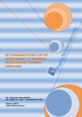RECOMMENDATIONS FOR THE
DEVELOPMENT OF INFORMAL
INTERCULTURAL TRAINING
ITINERARIES




P4I - Playing for Interculturality
Ref. 518475-LLP-1-2011-1-ES-GRUNDTVIG-GMP

Version 1 (2012)
CNIPA PUGLIA (Coord.)
 