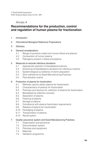 © World Health Organization
WHO Technical Report Series No 941, 2007



   Annex 4
Recommendations for the production, control
and regulation of human plasma for fractionation

1     Introduction
2     International Biological Reference Preparations
3     Glossary
4     General considerations
      4.1   Range of products made from human blood and plasma
      4.2   Composition of human plasma
      4.3   Pathogens present in blood and plasma
5     Measures to exclude infectious donations
      5.1  Appropriate selection of blood/plasma donors
      5.2  Screening of blood/plasma donations for infectious markers
      5.3  Epidemiological surveillance of donor population
      5.4  Strict adherence to Good Manufacturing Practices
      5.5  Post-donation events
6     Production of plasma for fractionation
      6.1   Methods used to obtain plasma for fractionation
      6.2   Characteristics of plasma for fractionation
      6.3   Premises and devices for collection of plasma for fractionation
      6.4   Blood/plasma collection process
      6.5   Separation of plasma
      6.6   Freezing of plasma
      6.7   Storage of plasma
      6.8   Compliance with plasma fractionator requirements
      6.9   Release of plasma for fractionation
      6.10 Packaging of plasma
      6.11 Transportation of plasma
      6.12 Recall system
7     Quality assurance system and Good Manufacturing Practices
      7.1    Organisation and personnel
      7.2    Documentation system
      7.3    Premises and equipment
      7.4    Materials
      7.5    Validation programme

                                                                              189
 