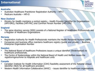 International Australia Australian Healthcare Practitioner Registration Authority – HPI-I Medicare Australia – HPI-O New Zealand  Ministry for Health maintains a central registry - Health Provider Identifier for Organisations (HPI-ORG), Facilities (HPI-FAC) and Common Person Number (HPI-CPN)  England The spine directory service (SDS) consists of a National Register of Healthcare Professionals and a Register of Healthcare Organisations Norway Registration Authority for Health Professionals maintains the Health Personnel Number (HPR) Companies and business office maintains healthcare registry (public and private) -  Business Enterprise Organisation Number Sweden The National Board of Healthcare Professions issues a unique identifier (förskrivarkod) to healthcare professionals.  The Centre of Epidemiology within the National Board of Health and Welfare issues the  registreringsnummer  to hospitals and healthcare units Canada Canadian Institute for Health Information (CIHI ) feasibility assessment of the National Unique Identifier (NUI) for all healthcare providers Western Health Information Collaborative (WHIC)  - issues identifier to healthcare organisations 