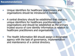 Recommendations Unique identifiers for healthcare practitioners and organisations should be introduced in Ireland. A central directory should be established that contains unique identifiers for healthcare practitioners and organisations and should be established as the primary trusted source of core identity information in relation to healthcare practitioners and organisations. The Health Information Bill should assign a designated agency with the task of governance, implementation and maintenance of a central directory. 