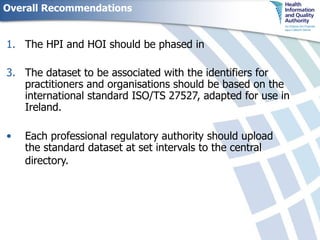 Overall Recommendations The HPI and HOI should be phased in The dataset to be associated with the identifiers for practitioners and organisations should be based on the international standard ISO/TS 27527, adapted for use in Ireland.  Each professional regulatory authority should upload the standard dataset at set intervals to the central directory.   