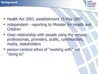 Background Health Act 2007, establishment 15 May 2007 independent - reporting to Minister for Health and Children close relationship with people using the service, professionals, providers, public, communities, media, stakeholders person-centred ethos of “working with” not “doing to”  