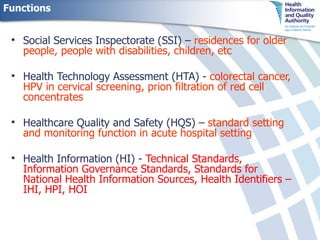 Functions Social Services Inspectorate (SSI) –   residences for older people, people with disabilities, children, etc Health Technology Assessment (HTA) -   colorectal cancer, HPV in cervical screening, prion filtration of red cell concentrates Healthcare Quality and Safety (HQS) –  standard setting and monitoring function in acute hospital setting Health Information (HI) -  Technical Standards, Information Governance Standards, Standards for National Health Information Sources, Health Identifiers – IHI, HPI, HOI 