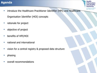 Agenda introduce the Healthcare Practitioner Identifier (HPI) and   Healthcare Organisation Identifier (HOI) concepts rationale for project objective of project benefits of HPI/HOI national and international  vision for a central registry & proposed data structure phasing overall recommendations 