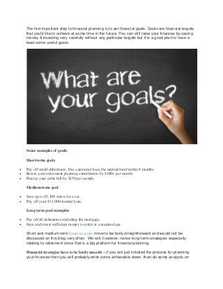 The first important step to financial planning is to set financial goals. Goals are financial targets
that you'd like to achieve at some time in the future. You can still raise your finances by saving
money & investing very carefully without any particular targets but it is a good plan to have a
least some useful goals.
Some examples of goals:
Short-term goals
 Pay off small debentures, like a personal loan, the mutual fund within 8 months.
 Resize your retirement planning contribution by $100+ per month.
 Precise your cable bill by $150 per month.
Medium-term goal
 Save up to $5,100 down for a car.
 Pay off your $31,000 student loan.
Long term goal examples
 Pay off all debentures including the mortgage.
 Save and invest sufficient money to retire at a required age.
Short and medium term financial goals move to be fairly straightforward and would not be
discussed on this blog very often. We will, however, revise long-term strategies especially
relating to retirement since that is a big platform for financial planning.
Financial strategies have to be fairly smooth – if you are just initiated the process for planning
your finances then you will probably write some achievable down, then do some analysis on
 