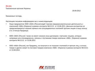 Все же:
Таможенным органам Украины
                                                                              20.04.2012

Уважаемые господа,

Настоящим письмом информируем вас о нижеследующем:
•   Наше предприятие ООО «ААА» (Россия) ведёт торгово-предпринимательскую деятельность с
    компанией «БББ» (Украина) в рамках контракта №11111 от 13.04.2011. Данным контрактом не
    предусматривается никаких прямых или опосредованных платежей третьим лицам в нашу пользу
    (т.е. в пользу Продавца).

•   ООО «ААА» (Россия) также не имеет никаких иных договоров с третьими лицами, которые
    напрямую или опосредованно, связаны с поставками товара компании «БББ» (Украина) в рамках
    контракта №11111 от 13.04.2011

•   ООО «ААА» (Россия), как Продавец, не получало и не получает платежей от третьих лиц, в оплату
    товара и других затрат по поставке товаров компании «БББ» (Украина) в рамках контракта №11111
    от 13.04.2011
 