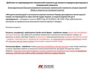 Действия по подтверждению таможенной стоимости до момента передачи декларации о
                               таможенной стоимости.
 Законодательная база регулирования вопросов таможенной стоимости сегодня (краткий
                         обзор и акценты на основные пункты)

«Методичні рекомендації із застосування окремих положень Порядку декларування митної вартості
товарів, які переміщуються через митний кордон України, та подання відомостей для її
підтвердження» затверджені наказом ДМСУ від 19.10.2010 р. № 1242 «Про забезпечення
контролю за правильністю визначення митної вартості товарів»

Основные акценты:

Каталоги, специфікації, прейскуранти (прайс-листи) фірми - виробника товару можуть бути витребувані
митними органами при здійсненні контролю правильності визначення митної вартості товарів, які
ввозяться на митну територію України на виконання зовнішньоекономічних договорів (контрактів) купівлі
– продажу, сторонами яких є підприємства-посередники, що представляють інтереси виробників товарів
або власника торгової марки товару (торгові дома, представництва тощо).

Калькуляція фірми - виробника товару може бути витребувана митним органом, якщо товари ввозяться
на митну територію України на виконання зовнішньоекономічних договорів (контрактів) купівлі –
продажу, сторонами яких є безпосередньо іноземні підприємства-виробники цих товарів та продавець і
покупець, пов’язані між собою особи у розумінні Митного кодексу України.
 