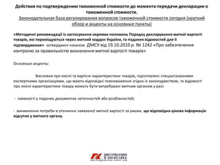 Действия по подтверждению таможенной стоимости до момента передачи декларации о
                               таможенной стоимости.
 Законодательная база регулирования вопросов таможенной стоимости сегодня (краткий
                         обзор и акценты на основные пункты)

«Методичні рекомендації із застосування окремих положень Порядку декларування митної вартості
товарів, які переміщуються через митний кордон України, та подання відомостей для її
підтвердження» затверджені наказом ДМСУ від 19.10.2010 р. № 1242 «Про забезпечення
контролю за правильністю визначення митної вартості товарів»

Основные акценты:

             Висновки про якісні та вартісні характеристики товарів, підготовлені спеціалізованими
експертними організаціями, що мають відповідні повноваження згідно із законодавством, та відомості
про якісні характеристики товару можуть бути витребувані митним органом у разі:

- наявності у поданих документах неточностей або розбіжностей;

- виникнення потреби в уточненні заявленої митної вартості за умови, що відповідна цінова інформація
відсутня у митного органу.
 
