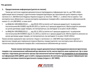 Что делаем:

1.  Предоставление информации (цитата из писем):
    Також до листа ми надаємо документально підтверджену інформацію про те, що ТОВ «ААА»
здійснював митні операції з ідентичними товаром відповідно до трактування цього терміну згідно
частини 2 ст. 268 Митного Кодексу України (надалі за текстом –МКУ ), «..з однієї тієї ж країни і час
експорту яких збігається з часом експорту оцінюваних товарів або є максимально наближеним до
нього» (ч. ст.268 МКУ), а саме копії:
• за ВМД № 10019000/2012/……. від 09.02.2011 р.(копія на 9 аркушах додається) та рахунком
    постачальника № 010001 від 09.09.2011 р. (копія на 2 аркушах додається). Митна вартість визнана
    за ціною договору щодо товарів, які імпортуються, (за методом 1) на рівні 10,85 USD/кг;
• за ВМД № 10019000/2011/……. від 30.12.2011 р.(копія на 5 аркушах додається) та рахунком
    постачальника № 0100021 від 21.11.2011 р. (копія на 1 аркуші додається). Митна вартість визнана за
    ціною договору щодо товарів, які імпортуються, (за методом 1) на рівні 10,69 USD/кг.
Також хочемо зауважити про наступне: Згідно з частиною 1 ст. 268 МКУ при порівнянні вартості
ідентичних товарів для порівняння повинні братись товари (цитата) «час експорту яких збігається з
часом експорту оцінюваних товарів або є максимально наближеним до нього».

           Таким чином митному органу надані документально підтвердження ввезення ідентичних
товарів в час максимально наближений до ввезення тестів, митна вартість яких оцінюється. Це в свою
чергою є підставою для митного органу при визначенні митної вартості не оперувати та не посилатись
на інформацію ЄАІС ДМСУ, дані в якій є середньозважені, бо митному органу надано інформацію про
конкретні поставки повністю ідентичного товару (згідно ст. 267 МКУ).
 