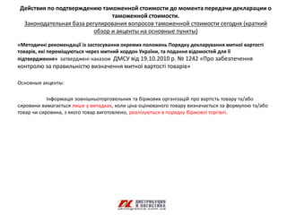 Действия по подтверждению таможенной стоимости до момента передачи декларации о
                               таможенной стоимости.
 Законодательная база регулирования вопросов таможенной стоимости сегодня (краткий
                         обзор и акценты на основные пункты)

«Методичні рекомендації із застосування окремих положень Порядку декларування митної вартості
товарів, які переміщуються через митний кордон України, та подання відомостей для її
підтвердження» затверджені наказом ДМСУ від 19.10.2010 р. № 1242 «Про забезпечення
контролю за правильністю визначення митної вартості товарів»

Основные акценты:

            Інформація зовнішньоторговельних та біржових організацій про вартість товару та/або
сировини вимагається лише у випадках, коли ціна оцінюваного товару визначається за формулою та/або
товар чи сировина, з якого товар виготовлено, реалізуються в порядку біржової торгівлі.
 