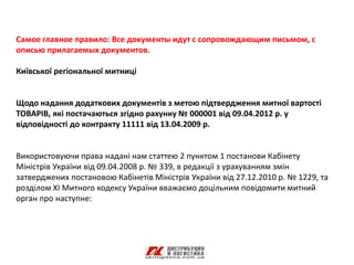 Самое главное правило: Все документы идут с сопровождающим письмом, с
описью прилагаемых документов.

Київської регіональної митниці


Щодо надання додаткових документів з метою підтвердження митної вартості
ТОВАРІВ, які постачаються згідно рахунку № 000001 від 09.04.2012 р. у
відповідності до контракту 11111 від 13.04.2009 р.


Використовуючи права надані нам статтею 2 пунктом 1 постанови Кабінету
Міністрів України від 09.04.2008 р. № 339, в редакції з урахуванням змін
затверджених постановою Кабінетів Міністрів України від 27.12.2010 р. № 1229, та
розділом ХI Митного кодексу України вважаємо доцільним повідомити митний
орган про наступне:
 
