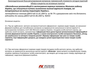 Законодательная база регулирования вопросов таможенной стоимости сегодня (краткий
                           обзор и акценты на основные пункты)
«Методичних рекомендацій із застосування окремих положень Митного кодексу
України, що стосується питань визначення митної вартості товарів, які
імпортуються на митну територію України»,
затверджених наказом ДМСУ від 31.01.2007 р. за № 74 з урахуванням змін та доповнень
відповідно до наказу ДМСУ від 01.06.2007 р. №455

Основные акценты:

3.1. Під час здійснення митного контролю й митного оформлення окремих видів товарів, які визначені
Держмитслужбою для поглибленого контролю за правильністю визначення їх митної вартості із
застосуванням положень статті 265 Митного кодексу України, посадова особа митного органу, що
здійснює такий контроль, використовує інформацію бази даних Єдиної автоматизованої інформаційної
системи Державної митної служби України, а також електронного та/або паперового бюлетеня „Огляд
цін українського та світового товарних ринків”, біржову інформацію про ціни на товари та/або
сировину, інші інформаційні джерела, де наведено цінові характеристики таких товарів та/або
сировини.




3.2. При митному оформленні окремих видів товарів посадова особа митного органу, яка здійснює
контроль за правильністю визначення митної вартості, обчислює прямі витрати на виробництво товару,
зокрема сировину й матеріали та/або комплектуючі, що входять до складу цього товару, відповідно до
інформації, надісланої Держмитслужбою.
 