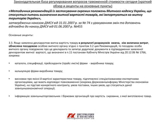 Законодательная база регулирования вопросов таможенной стоимости сегодня (краткий
                            обзор и акценты на основные пункты)
«Методичних рекомендацій із застосування окремих положень Митного кодексу України, що
стосується питань визначення митної вартості товарів, які імпортуються на митну
територію України»,
затверджених наказом ДМСУ від 31.01.2007 р. за № 74 з урахуванням змін та доповнень
відповідно до наказу ДМСУ від 01.06.2007 р. №455

Основные акценты:

3.3. Якщо заявлена декларантом митна вартість товару в результаті розрахунків нижча, ніж величина витрат,
обчислена посадовою особою митного органу згідно з пунктом 3.2 цих Рекомендацій, то посадова особа
митного органу повідомляє про це декларанта та запитує додаткові документи в підтвердження заявленої
декларантом митної вартості, що визначені в п.11 постанови Кабінету Міністрів України від 20.12.06 № 1766,
зокрема:

•   каталоги, специфікації, прейскуранти (прайс-листи) фірми - виробника товару;

•   калькуляцію фірми-виробника товару;

•   висновки про якісні й вартісні характеристики товару, підготовлені спеціалізованими експертними
    організаціями, що мають відповідні повноваження (зокрема Держзовнішінформу Міністерства економіки
    України), на підставі конкретного контракту, умов поставки, інших умов, що стосуються даної
    зовнішньоекономічної операції;

•   інформацію зовнішньоторговельних і біржових організацій про вартість сировини, з якої виготовлено товар.
 