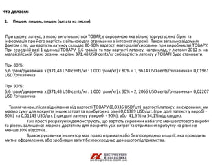 Что делаем:
1.   Пишем, пишем, пишем (цитата из писем):


 При цьому, латекс, з якого виготовляється ТОВАР, є сировиною яка вільно торгується на біржі та
інформація про його вартість є вільною для отримання з інтернет мережі. Також загально відомим
фактом є те, що вартість латексу складає 80-90% вартості матеріалів/сировини при виробництві ТОВАРУ.
При середній вазі 1 одиниці ТОВАРУ 6,6 грамів та при вартості латексу, наприклад, у лютому 2012 р. на
малайзійській біржі резини на рівні 371,48 USD cents/кг собівартість латексу у ТОВАРІ буде становити:

При 80 %:
6,6 грам/рукавичка х (371,48 USD cents/кг : 1 000 грам/кг) х 80% = 1, 9614 USD cents/рукавичка = 0,01961
USD /рукавичка

При 90 %:
6,6 грам/рукавичка х (371,48 USD cents/кг : 1 000 грам/кг) х 90% = 2, 2066 USD cents/рукавичка = 0,02207
USD /рукавичка

  Таким чином, після віднімання від вартості ТОВАРУ (0,0335 USD/шт) вартості латексу, як сировини, ми
маємо суму для покриття інших затрат та прибуток на рівні 0,01389 USD/шт. (при долі латексу у виробі -
80%) та 0,01143 USD/шт. (при долі латексу у виробі - 90%), або 41,5 % та 34,1% відповідно.
            Такі прості розрахунки демонструють, що вартість сировини набагато менше готового виробу
та рівень залишеної маржі є достатнім для покриття усіх витрат та отримання прибутку на рівні не
менше 10% відсотків.
            Зразок рукавички інспектор мав право отримати або безпосередньо з партії, яка проходить
митне оформлення, або зробивши запит безпосередньо до нашого підприємства.
 