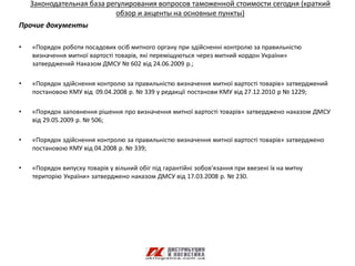 Законодательная база регулирования вопросов таможенной стоимости сегодня (краткий
                            обзор и акценты на основные пункты)
Прочие документы

•   «Порядок роботи посадових осіб митного органу при здійсненні контролю за правильністю
    визначення митної вартості товарів, які переміщуються через митний кордон України»
    затверджений Наказом ДМСУ № 602 від 24.06.2009 р.;

•   «Порядок здійснення контролю за правильністю визначення митної вартості товарів» затверджений
    постановою КМУ від 09.04.2008 р. № 339 у редакції постанови КМУ від 27.12.2010 р № 1229;

•   «Порядок заповнення рішення про визначення митної вартості товарів» затверджено наказом ДМСУ
    від 29.05.2009 р. № 506;

•   «Порядок здійснення контролю за правильністю визначення митної вартості товарів» затверджено
    постановою КМУ від 04.2008 р. № 339;

•   «Порядок випуску товарів у вільний обіг під гарантійні зобов'язання при ввезені їх на митну
    територію України» затверджено наказом ДМСУ від 17.03.2008 р. № 230.
 