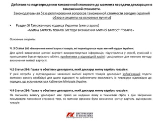 Действия по подтверждению таможенной стоимости до момента передачи декларации о
                                   таможенной стоимости.
     Законодательная база регулирования вопросов таможенной стоимости сегодня (краткий
                             обзор и акценты на основные пункты)

•     Раздел ХI Таможенного кодекса Украины (уже старого)
             «МИТНА ВАРТІСТЬ ТОВАРІВ. МЕТОДИ ВИЗНАЧЕННЯ МИТНОЇ ВАРТОСТІ ТОВАРІВ»

Основные акценты:

Ч. 3 Статья 260 «Визначення митної вартості товарів, які переміщуються через митний кордон України»:
Для цілей визначення митної вартості використовується інформація, підготовлена у спосіб, сумісний з
принципами бухгалтерського обліку, прийнятими у відповідній країні і доцільними для певного методу
визначення митної вартості.

Ч.2 Статья 264: Права та обов'язки декларанта, який декларує митну вартість товарів»:
У разі потреби у підтвердженні заявленої митної вартості товарів декларант зобов'язаний подати
митному органу необхідні для цього відомості та забезпечити можливість їх перевірки відповідно до
порядку, що встановлюється Кабінетом Міністрів України.

Ч.4 Статья 264: Права та обов'язки декларанта, який декларує митну вартість товарів»:
На письмову вимогу декларант має право на надання йому в тижневий строк з дня звернення
письмового пояснення стосовно того, як митним органом було визначено митну вартість оцінюваних
товарів
 