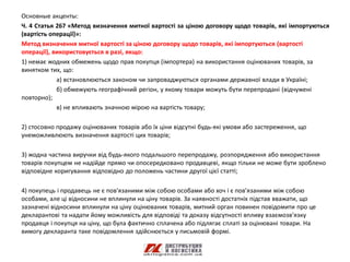 Основные акценты:
Ч. 4 Статья 267 «Метод визначення митної вартості за ціною договору щодо товарів, які імпортуються
(вартість операції)»:
Метод визначення митної вартості за ціною договору щодо товарів, які імпортуються (вартості
операції), використовується в разі, якщо:
1) немає жодних обмежень щодо прав покупця (імпортера) на використання оцінюваних товарів, за
винятком тих, що:
            а) встановлюються законом чи запроваджуються органами державної влади в Україні;
            б) обмежують географічний регіон, у якому товари можуть бути перепродані (відчужені
повторно);
            в) не впливають значною мірою на вартість товару;

2) стосовно продажу оцінюваних товарів або їх ціни відсутні будь-які умови або застереження, що
унеможливлюють визначення вартості цих товарів;

3) жодна частина виручки від будь-якого подальшого перепродажу, розпорядження або використання
товарів покупцем не надійде прямо чи опосередковано продавцеві, якщо тільки не може бути зроблено
відповідне коригування відповідно до положень частини другої цієї статті;

4) покупець і продавець не є пов'язаними між собою особами або хоч і є пов'язаними між собою
особами, але ці відносини не вплинули на ціну товарів. За наявності достатніх підстав вважати, що
зазначені відносини вплинули на ціну оцінюваних товарів, митний орган повинен повідомити про це
декларантові та надати йому можливість для відповіді та доказу відсутності впливу взаємозв'язку
продавця і покупця на ціну, що була фактично сплачена або підлягає сплаті за оцінювані товари. На
вимогу декларанта таке повідомлення здійснюється у письмовій формі.
 