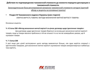 Действия по подтверждению таможенной стоимости до момента передачи декларации о
                                   таможенной стоимости.
     Законодательная база регулирования вопросов таможенной стоимости сегодня (краткий
                             обзор и акценты на основные пункты)

•     Раздел ХI Таможенного кодекса Украины (уже старого)
             «МИТНА ВАРТІСТЬ ТОВАРІВ. МЕТОДИ ВИЗНАЧЕННЯ МИТНОЇ ВАРТОСТІ ТОВАРІВ»

Основные акценты:

Ч. 4 Статья 268 «Метод визначення митної вартості за ціною договору щодо ідентичних товарів»:
             Ціна договору щодо ідентичних товарів береться за основу для визначення митної вартості
товарів, якщо ці товари ввезено приблизно в тій же кількості та на тих же комерційних умовах, що й
оцінювані товари.

Ч. 7 Статья 268
У разі якщо для цілей застосування цього методу виявляється більше, ніж одна вартість операції з
ідентичними товарами, для визначення митної вартості оцінюваних товарів використовується найменша
така вартість.
 