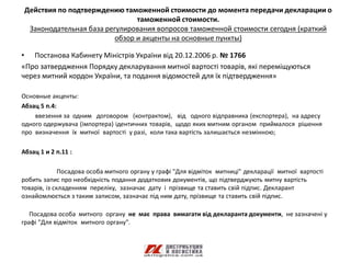 Действия по подтверждению таможенной стоимости до момента передачи декларации о
                                таможенной стоимости.
  Законодательная база регулирования вопросов таможенной стоимости сегодня (краткий
                          обзор и акценты на основные пункты)

• Постанова Кабинету Міністрів України від 20.12.2006 р. № 1766
«Про затвердження Порядку декларування митної вартості товарів, які переміщуються
через митний кордон України, та подання відомостей для їх підтвердження»

Основные акценты:
Абзац 5 п.4:
    ввезення за одним договором (контрактом), від одного відправника (експортера), на адресу
одного одержувача (імпортера) ідентичних товарів, щодо яких митним органом приймалося рішення
про визначення їх митної вартості у разі, коли така вартість залишається незмінною;

Абзац 1 и 2 п.11 :

              Посадова особа митного органу у графі "Для відміток митниці" декларації митної вартості
робить запис про необхідність подання додаткових документів, що підтверджують митну вартість
товарів, із складенням переліку, зазначає дату і прізвище та ставить свій підпис. Декларант
ознайомлюється з таким записом, зазначає під ним дату, прізвище та ставить свій підпис.

   Посадова особа митного органу не має права вимагати від декларанта документи, не зазначені у
графі "Для відміток митного органу".
 