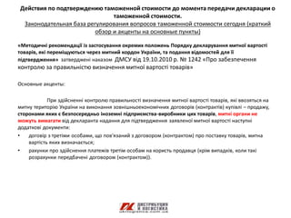 Действия по подтверждению таможенной стоимости до момента передачи декларации о
                               таможенной стоимости.
 Законодательная база регулирования вопросов таможенной стоимости сегодня (краткий
                         обзор и акценты на основные пункты)

«Методичні рекомендації із застосування окремих положень Порядку декларування митної вартості
товарів, які переміщуються через митний кордон України, та подання відомостей для її
підтвердження» затверджені наказом ДМСУ від 19.10.2010 р. № 1242 «Про забезпечення
контролю за правильністю визначення митної вартості товарів»

Основные акценты:

            При здійсненні контролю правильності визначення митної вартості товарів, які ввозяться на
митну територію України на виконання зовнішньоекономічних договорів (контрактів) купівлі – продажу,
сторонами яких є безпосередньо іноземні підприємства-виробники цих товарів, митні органи не
можуть вимагати від декларанта надання для підтвердження заявленої митної вартості наступні
додаткові документи:
•   договір з третіми особами, що пов'язаний з договором (контрактом) про поставку товарів, митна
    вартість яких визначається;
•   рахунки про здійснення платежів третім особам на користь продавця (крім випадків, коли такі
    розрахунки передбачені договором (контрактом)).
 