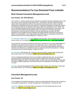 recommendationslinkedinv2-140414153805-phpapp02.doc 1 of 3
Recommendations For Ivan Extracted From LinkedIn:
Multi-Talented Consultant (Management-Level)
Ivan Cindric, CA, CPA (Illinois)
“Ivan Cindric is a results-oriented finance professional capable of tackling challenging issues. Hire
Ivan and you can be assured the job will be done - and done well. He has a mature business
outlook with strong operational instincts. My experience working with Ivan at Alcan corporate
headquarters in Montreal includes involvement in a significant undertaking to implement complex
accounting standards for the company’s derivatives under both Canadian and U.S. GAAP. This
was a challenging assignment that required a deep technical understanding of accounting rules
as well as communication and presentation skills. Ivan delivered on all fronts. He was he
instrumental in ensuring that the company’s financial reporting was compliant with SEC
regulations and he prepared training materials and taught financial instruments accounting to
others in the organization. I can unequivocally recommend Ivan as a disciplined, creative and
talented finance and accounting professional.” October 22, 2010
Tom Harrington, MBA, CPA, CVA, Vice President and Controller, Alcan managed Ivan indirectly
at Ivan Cindric, CA, CPA (Illinois) E-Mail: tomharringtont@me.com Tel.: (802) 488-0211
“Ivan worked for us as service provider for two years to develop an accounting methodology and
template to support the financial provisions for closed sites. Ivan is a hard worker very well
structured and able to work in complex environment. He has been appreciated by all the team
members and delivered a comprehensive tool very well documented and operational. I strongly
recommend Yvan for similar madates.” October 19, 2010
Pierre Beaulieu, HSE Director, Rio Tinto Alcan was with another company when working with
Ivan at Ivan Cindric, CA, CPA (Illinois) E-Mail: pierre.beaulieu@riotinto.com
“Ivan is a dedicated professional who was committed to getting the task done. He was always
very helpful when I had questions about the specific aspects of the accounting for Asset
Retirement Obligations which is the subject where our roles had a common agenda. He was able
to provide a detailed explanation of teh accounting and the implications of this subject.” October
14, 2010
Ian Briggs, Business Development Finance Director Major Projects, Rio Tinto Alcan worked with
Ivan at Ivan Cindric, CA, CPA (Illinois) E-Mail: ian.briggs-montreal@riotinto.com
Consultant (Management-Level)
Ivan Cindric, CA
“Ivan's detailed and persistent approach, as well as his organisational skills were key in delivering
on a project we were part of - we wish him good luck in his endeavours.” January 25, 2011
Tareq Sholi, Manager, Accounting Policy and Advisory, Rio Tinto worked with Ivan at Ivan
Cindric, CA E-Mail: tareqsholi@gmail.com
 