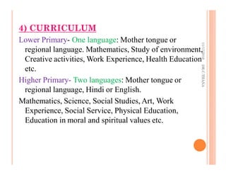 4) CURRICULUM
Lower Primary- One language: Mother tongue or
regional language. Mathematics, Study of environment,
Creative activities, Work Experience, Health Education
etc.
Higher Primary- Two languages: Mother tongue or
regional language, Hindi or English.
Mathematics, Science, Social Studies, Art, Work
Experience, Social Service, Physical Education,
Education in moral and spiritual values etc.
11/17/2016DR.C.THANA
 
