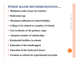 OTHER MAJOR RECOMMENDATIONS…
Minimum scales of pay for teachers
Retirement age
Maximum utilisation of school facilities
College to be related to a number of schools
Free textbooks at the primary stage
Adequate number of scholarships
Residential facilities in schools
Education of the handicapped
Education of the backward classes
Freedom to schools for experimental curricula
11/17/2016DR.C.THANA
 