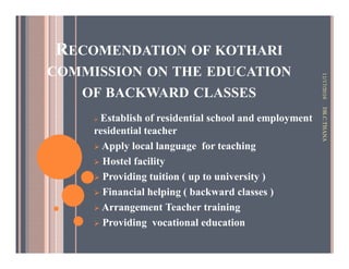 RECOMENDATION OF KOTHARI
COMMISSION ON THE EDUCATION
OF BACKWARD CLASSES
Establish of residential school and employment
residential teacher
Apply local language for teaching
Hostel facility
Providing tuition ( up to university )
Financial helping ( backward classes )
Arrangement Teacher training
Providing vocational education
11/17/2016DR.C.THANA
 