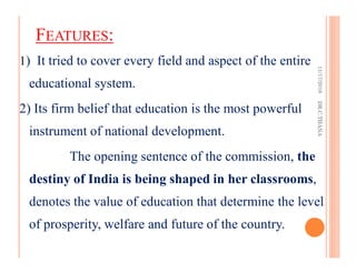 FEATURES:
1) It tried to cover every field and aspect of the entire
educational system.
2) Its firm belief that education is the most powerful
instrument of national development.
The opening sentence of the commission, the
destiny of India is being shaped in her classrooms,
denotes the value of education that determine the level
of prosperity, welfare and future of the country.
11/17/2016DR.C.THANA
 