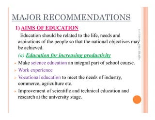 MAJOR RECOMMENDATIONS
1) AIMS OF EDUCATION
Education should be related to the life, needs and
aspirations of the people so that the national objectives may
be achieved.
(a) Education for increasing productivity
Make science education an integral part of school course.
Work experience
Vocational education to meet the needs of industry,
commerce, agriculture etc.
Improvement of scientific and technical education and
research at the university stage.
11/17/2016DR.C.THANA
 