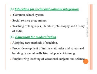 (b) Education for social and national integration
Common school system
Social service programmes
Teaching of languages, literature, philosophy and history
of India.
(C) Education for modernization
Adopting new methods of teaching.
Proper development of intrinsic attitudes and values and
building essential skills like independent training.
Emphasizing teaching of vocational subjects and science.
11/17/2016DR.C.THANA
 