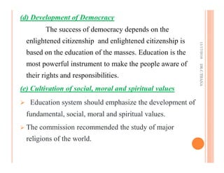 (d) Development of Democracy
The success of democracy depends on the
enlightened citizenship and enlightened citizenship is
based on the education of the masses. Education is the
most powerful instrument to make the people aware of
their rights and responsibilities.
(e) Cultivation of social, moral and spiritual values
Education system should emphasize the development of
fundamental, social, moral and spiritual values.
The commission recommended the study of major
religions of the world.
11/17/2016DR.C.THANA
 