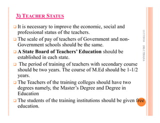 3) TEACHER STATUS
It is necessary to improve the economic, social and
professional status of the teachers.
The scale of pay of teachers of Government and non-
Government schools should be the same.
A State Board of Teachers’ Education should be
established in each state.
The period of training of teachers with secondary course
should be two years. The course of M.Ed should be 1-1/2
years.
The Teachers of the training colleges should have two
degrees namely, the Master’s Degree and Degree in
Education
The students of the training institutions should be given free
education.
11/17/2016DR.C.THANA
 